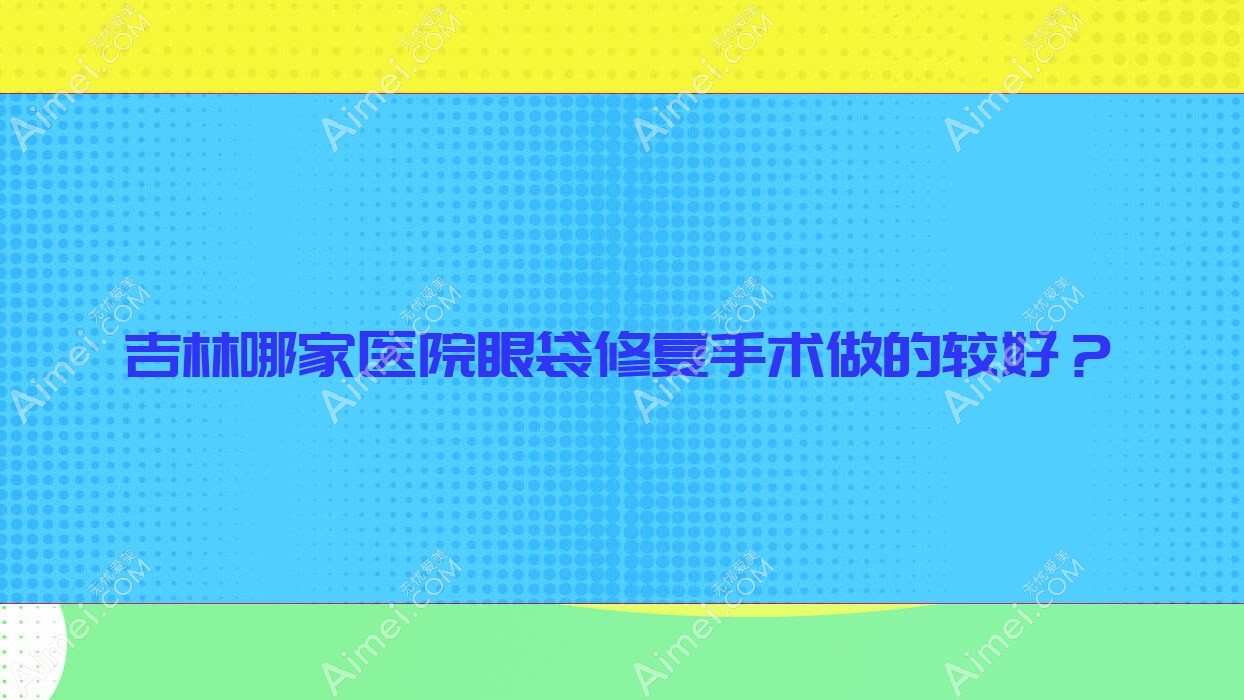 吉林哪家医院眼袋修复手术做的较好? 吉林哪家医院眼袋修复手术做的较好?
