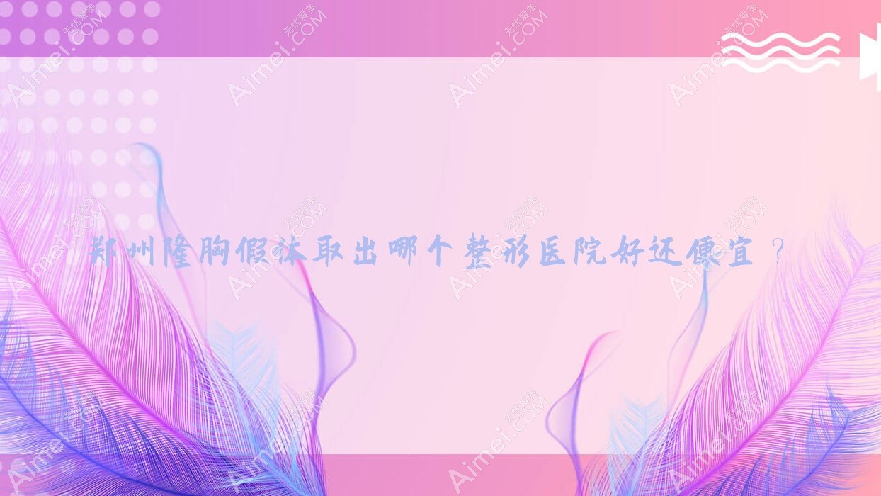 郑州隆胸假体取出哪个整形医院好还便宜? 郑州隆胸假体取出哪个整形医院好还便宜?