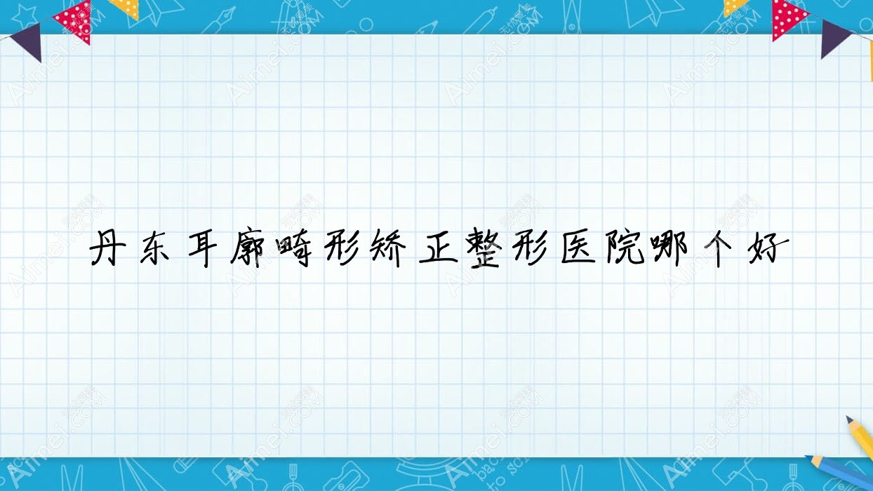 丹东耳廓畸形矫正医院哪个好?东港艾梦寒、德尔美客,附