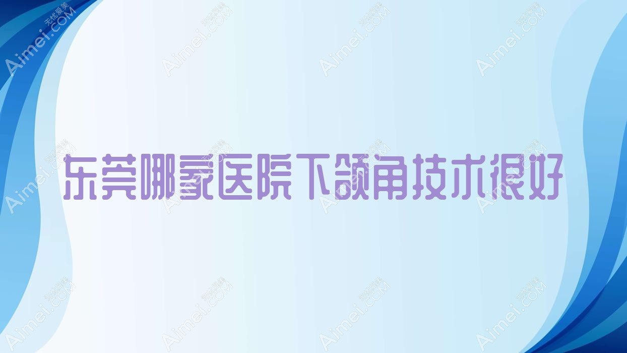 东莞哪家医院下颌角技术很好?特选10家受欢迎医院,附医院介绍