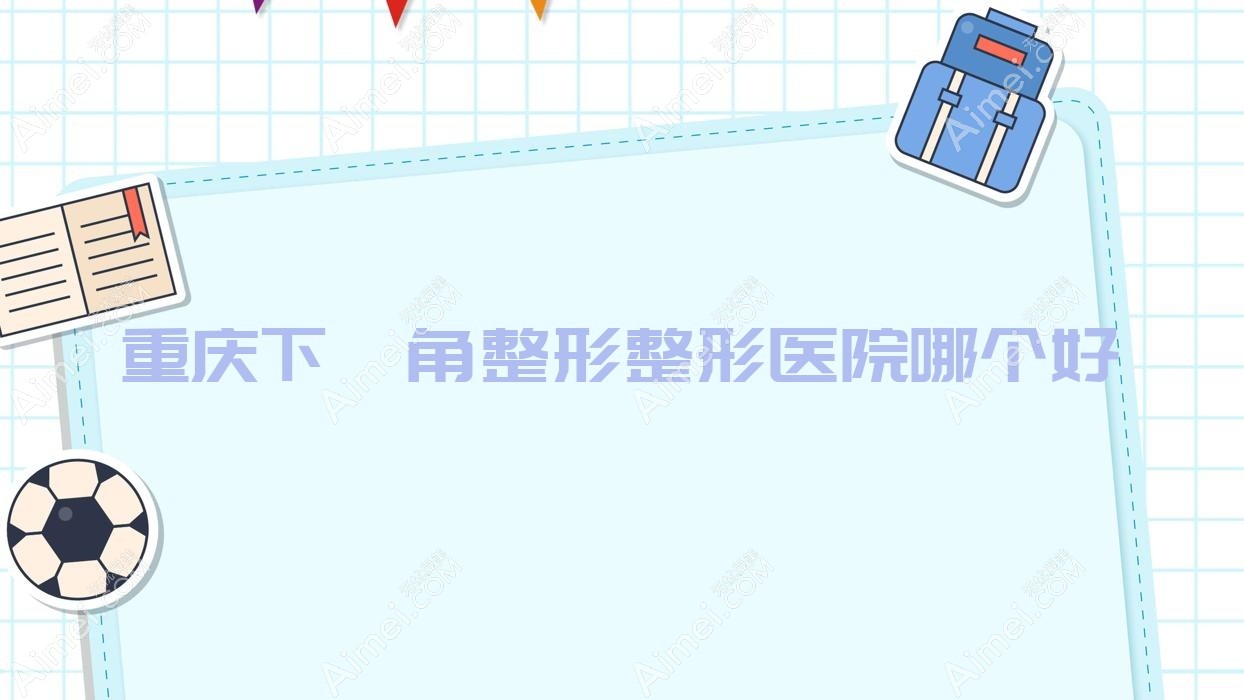 重庆下颌角整形医院哪个好?御源、明好医院私密科,附价格表