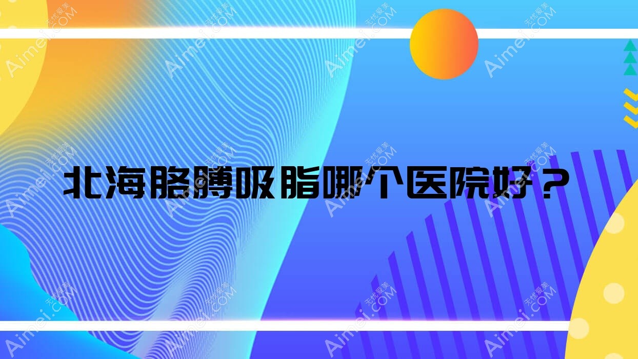 北海胳膊吸脂哪个医院好?精挑5家当地实力较高的整形机构