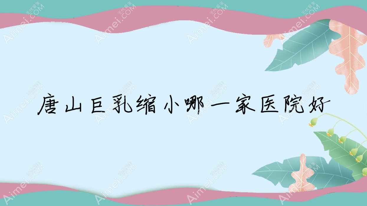 唐山巨乳缩小哪一家医院好?整形医院、口碑评价收费价目表总览!