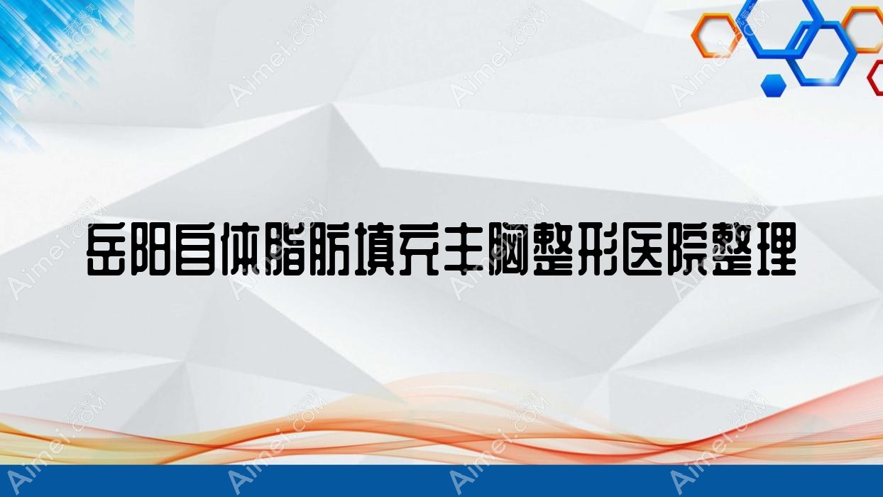 岳阳自体脂肪填充丰胸整形医院整理前十评价,搜集整理当地这十家被友友推荐