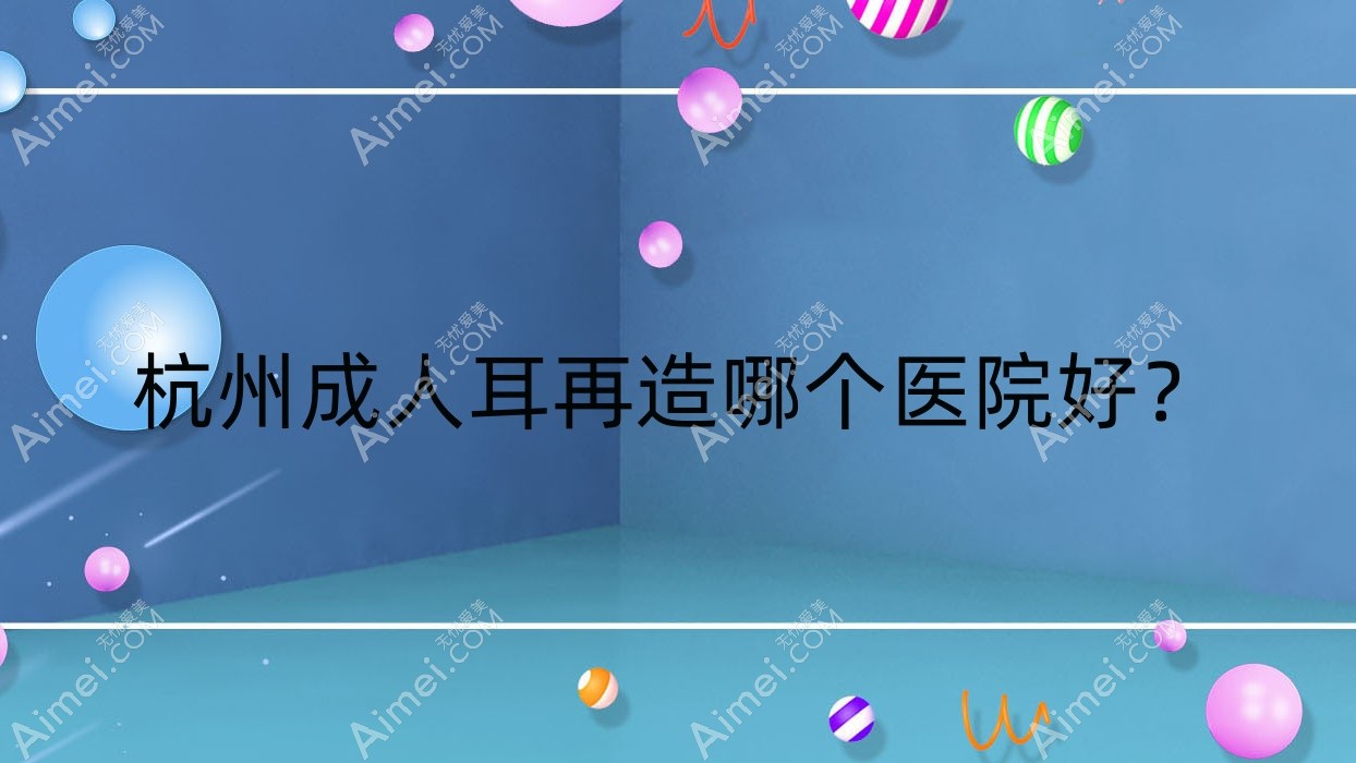 杭州成人耳再造哪个医院好?豆拜|塑青春|澳雅美等这10家技术很好