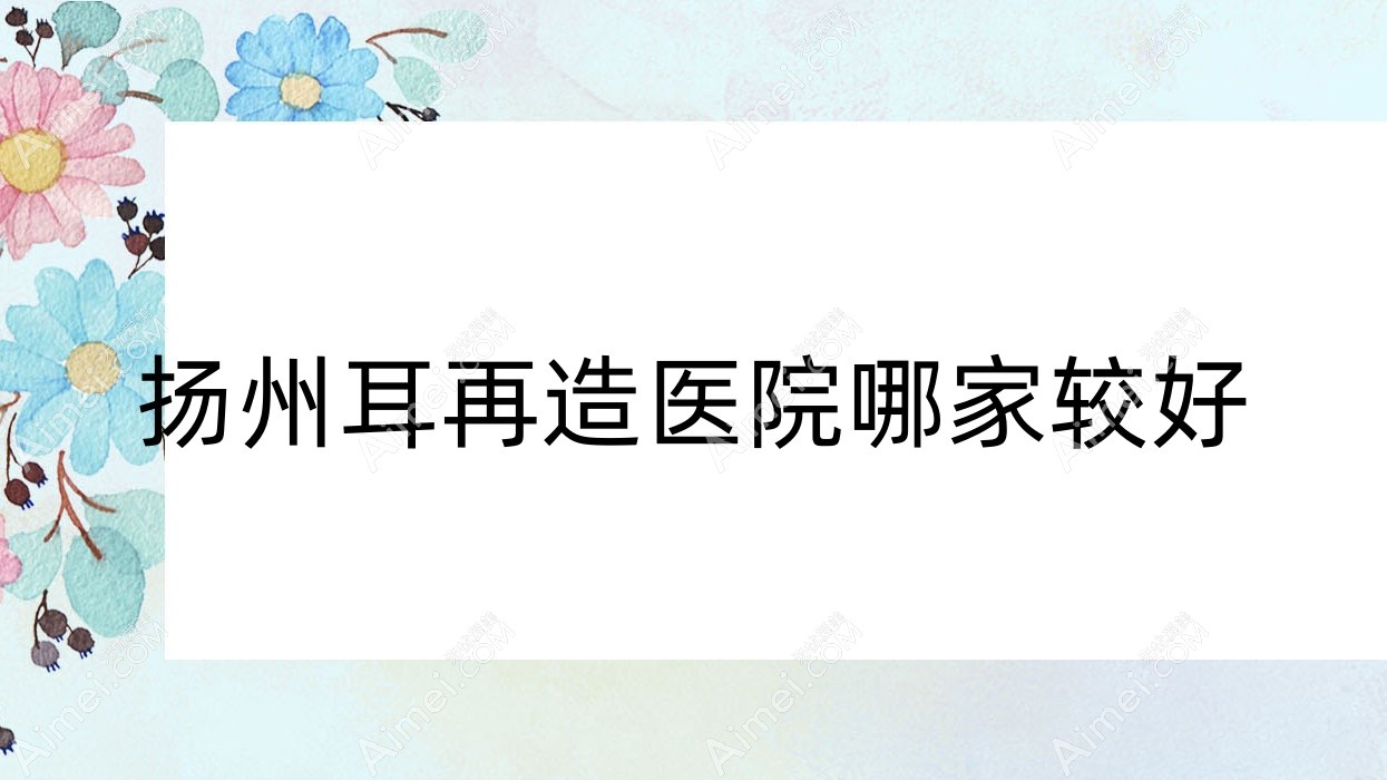 扬州耳再造医院哪家较好?做全耳再造/耳畸形修复的医院有这十家