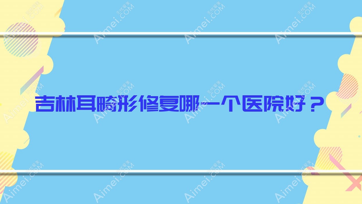 吉林耳畸形修复哪一个医院好?甄选十家本地技术力很高的整形机构