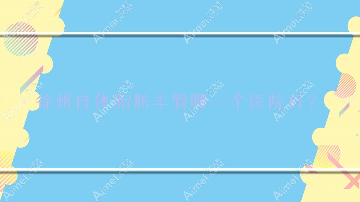 徐州自体脂肪丰臀哪一个医院好?2025排名榜单:丰县星璨/兰佰丽/丰县致美等入围!附价格表
