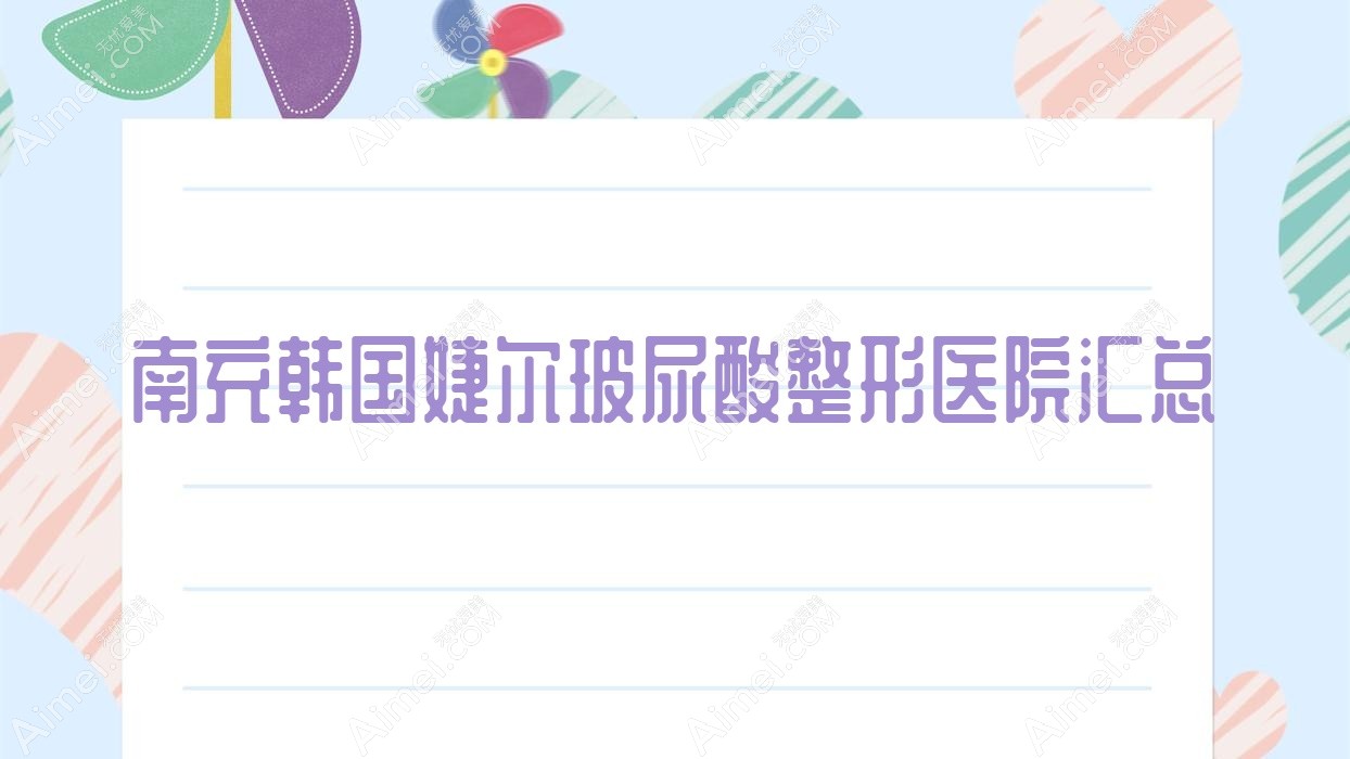 南充韩国婕尔玻尿酸整形医院汇总前十评测,整理本地这十家被亲们推崇