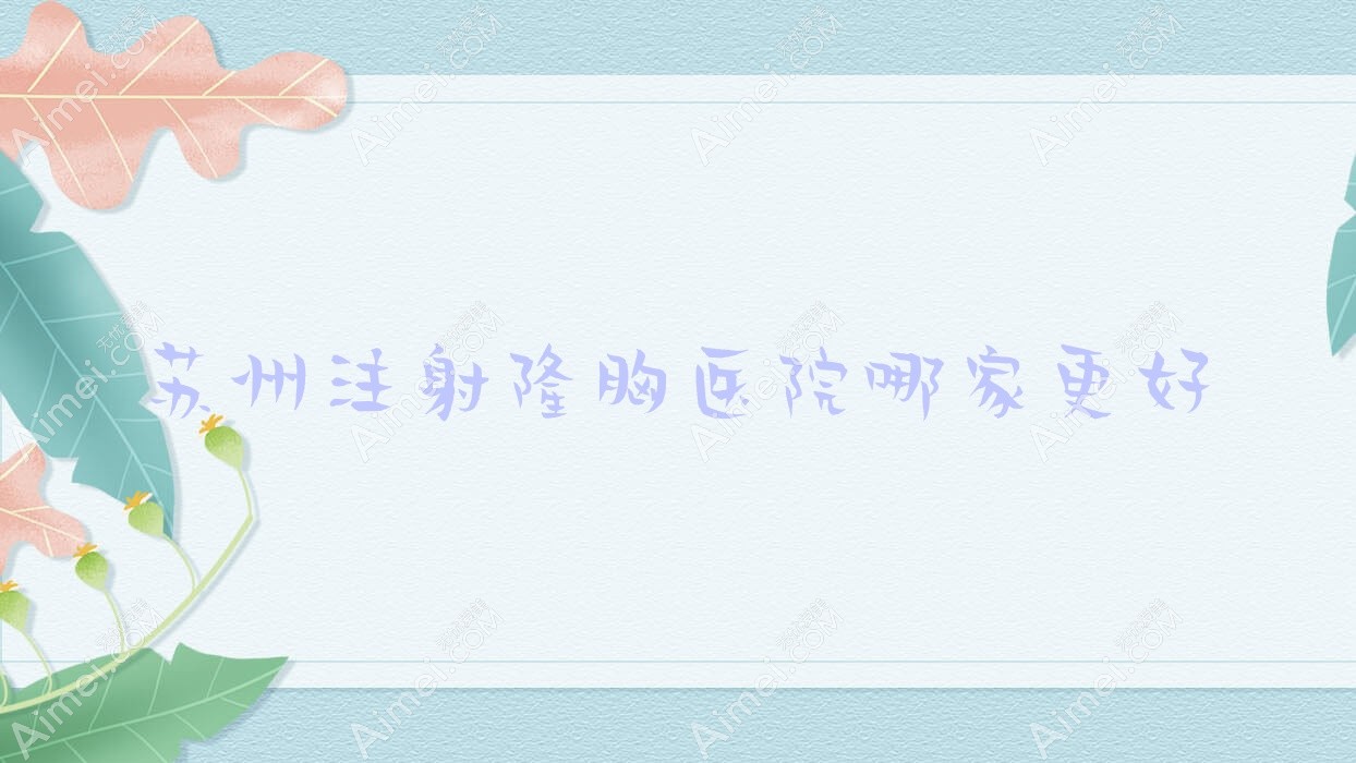 苏州注射隆胸医院哪家更好?做韩式隆胸/膨体隆胸的医院有这十家