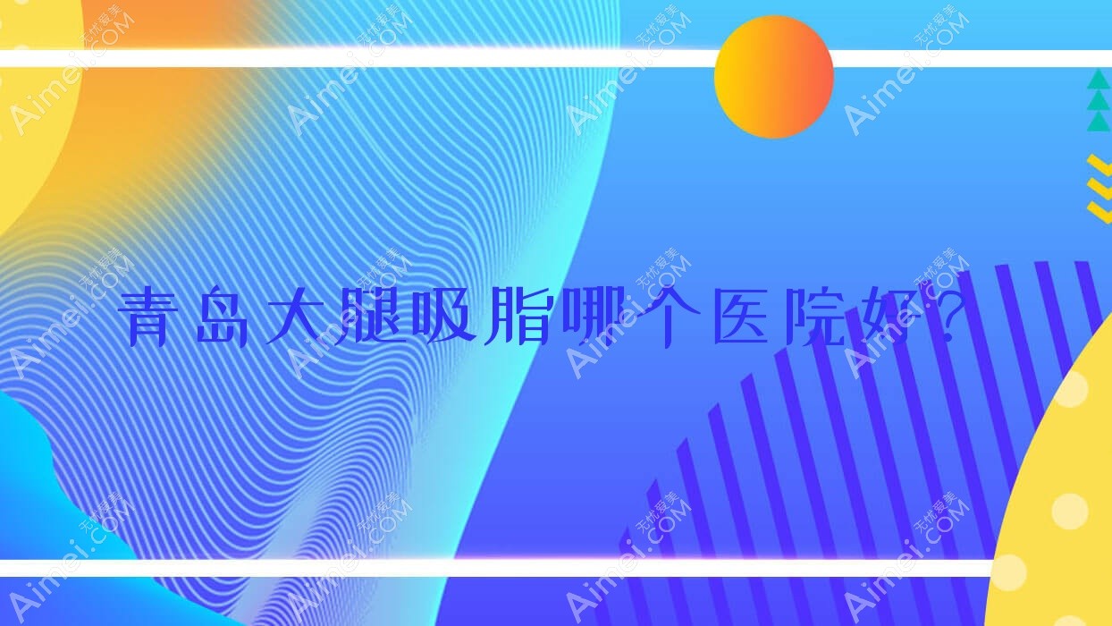 青岛大腿吸脂哪个医院好？2024排名:蓝色奇肌|佳芙美|奥拉克等上榜！附收费表