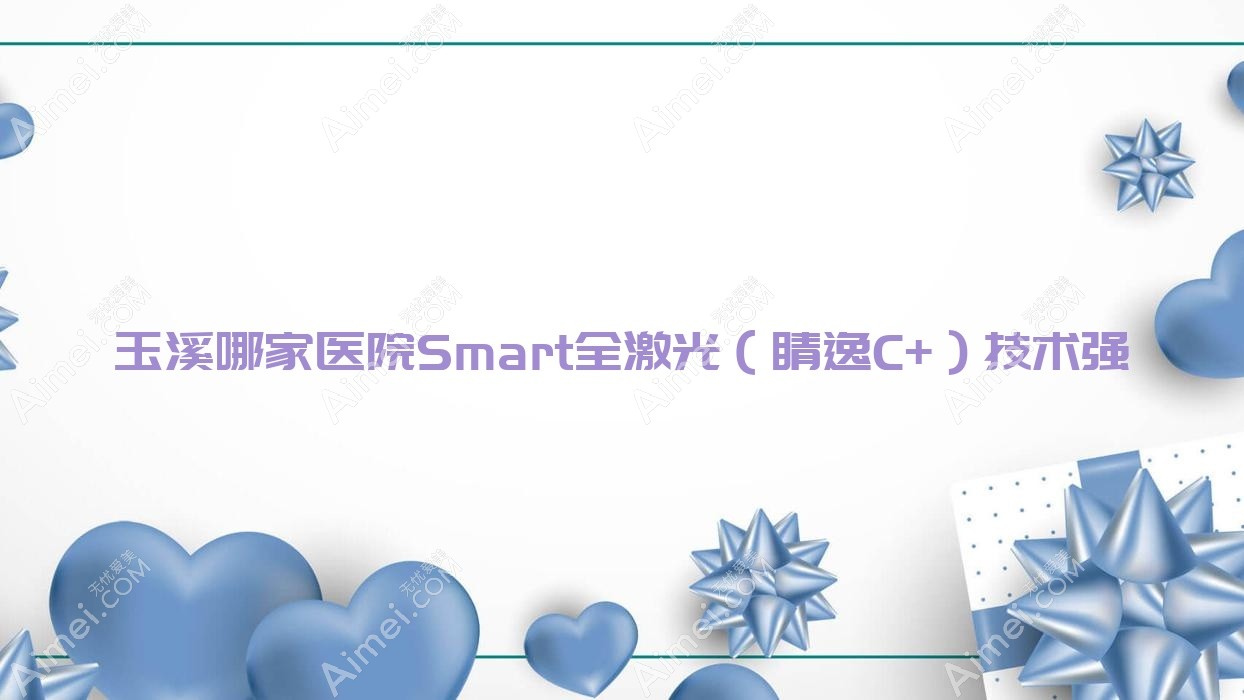 玉溪哪家医院Smart全激光(睛逸C+)技术强?盘点5家受欢迎医院,附医院详细阐述