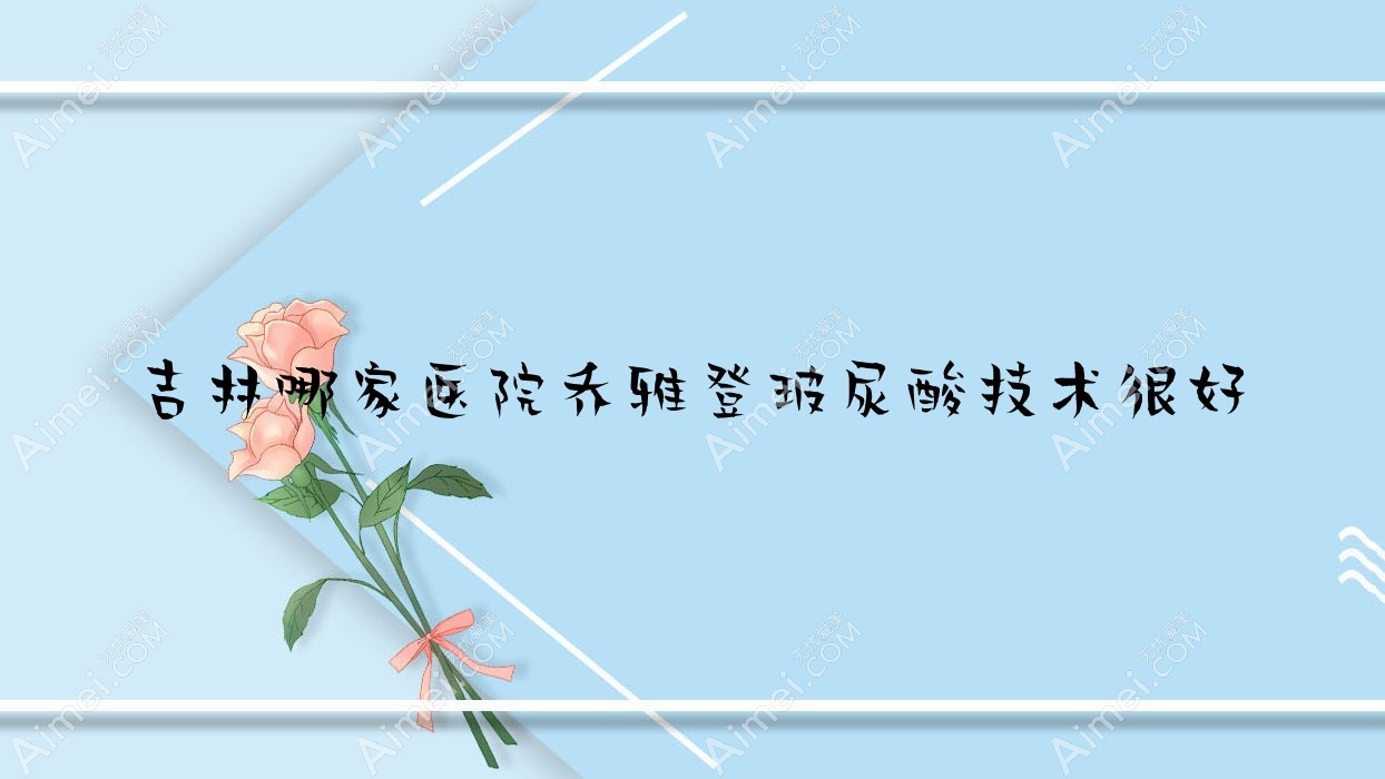 吉林哪家医院乔雅登玻尿酸技术较好 吉林哪家医院乔雅登玻尿酸技术较好