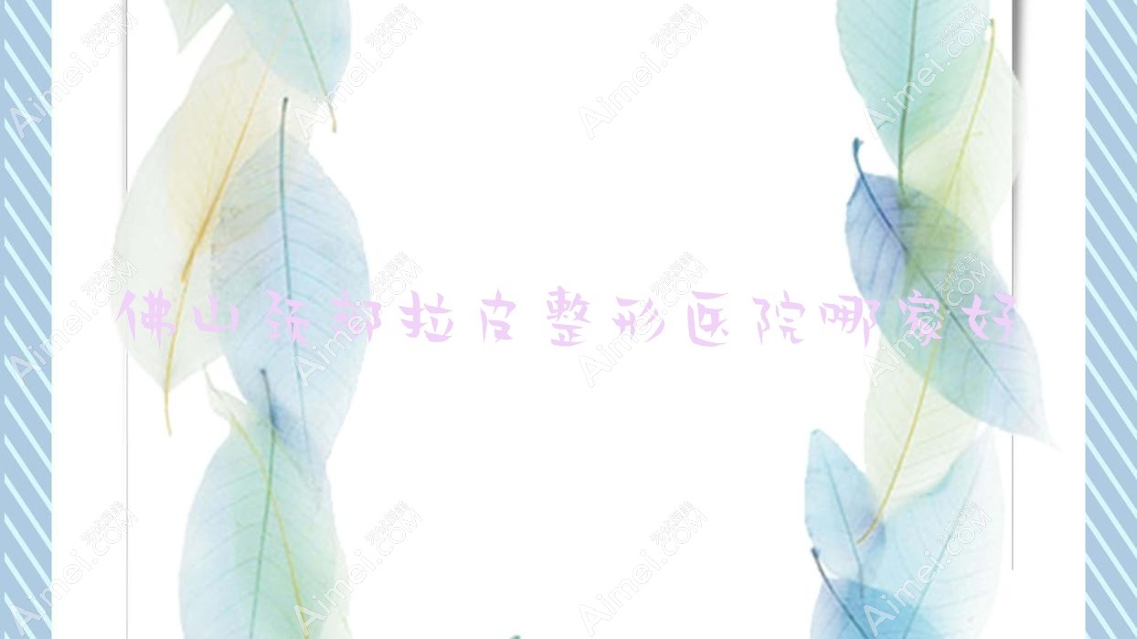佛山颈部拉皮哪家好?推荐佛山颈部拉皮口碑不错还正规的医院