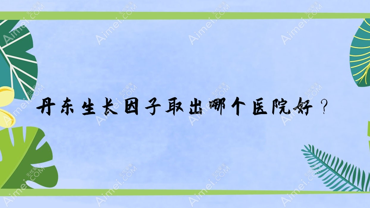 丹东生长因子取出哪个医院好?技术力口碑相对比:博红|美辰恒美|铂朗奇等10家