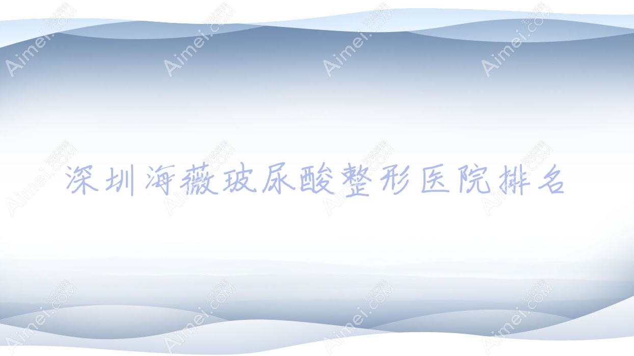 深圳海薇玻尿酸哪家医院较好?人气排行前10,等声誉上榜
