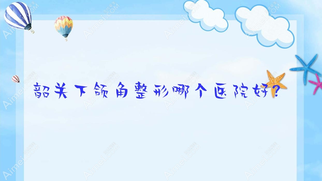 韶关下颌角整形哪个医院好?实力声誉相对比:广东涵美医院、觅妍、如丝等五家