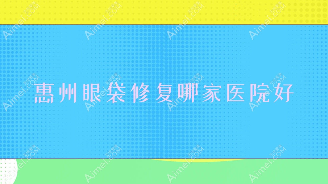 惠州眼袋修复哪家医院好?整形医院、人气评测收费价格表预览!