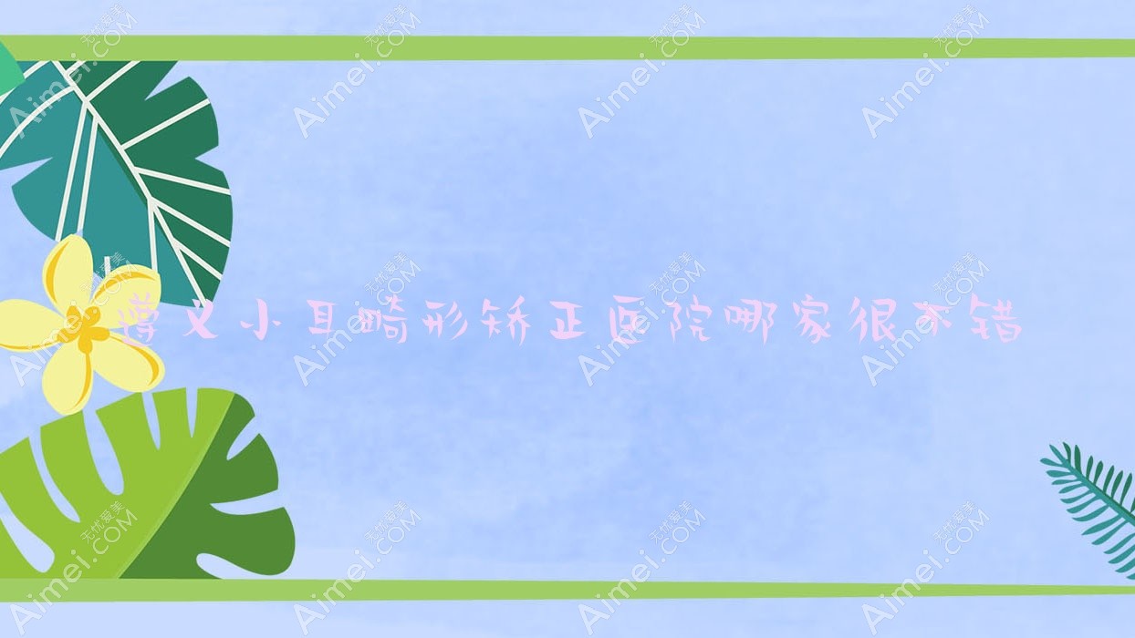 遵义小耳畸形矫正医院哪家很不错?做杯状耳矫正/菜花耳矫正的医院有这5家