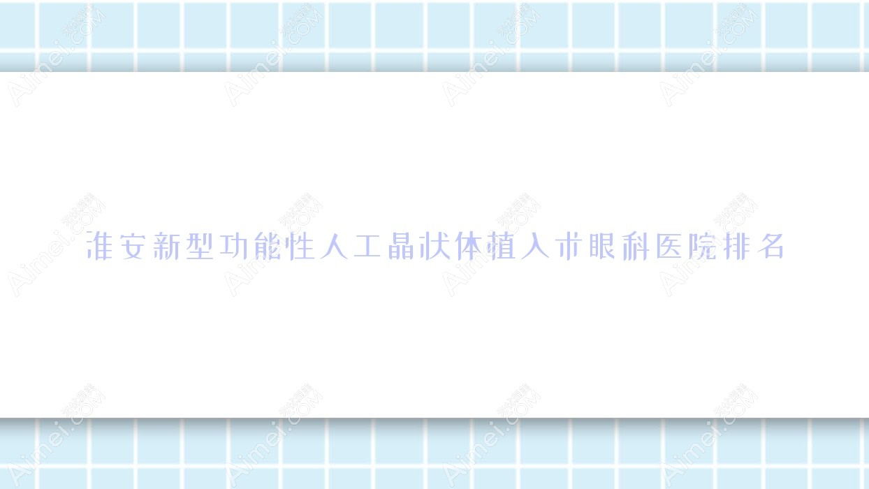 淮安新型功能性人工晶状体植入术哪家医院较好?人气排行前10,新安医院等口碑入围