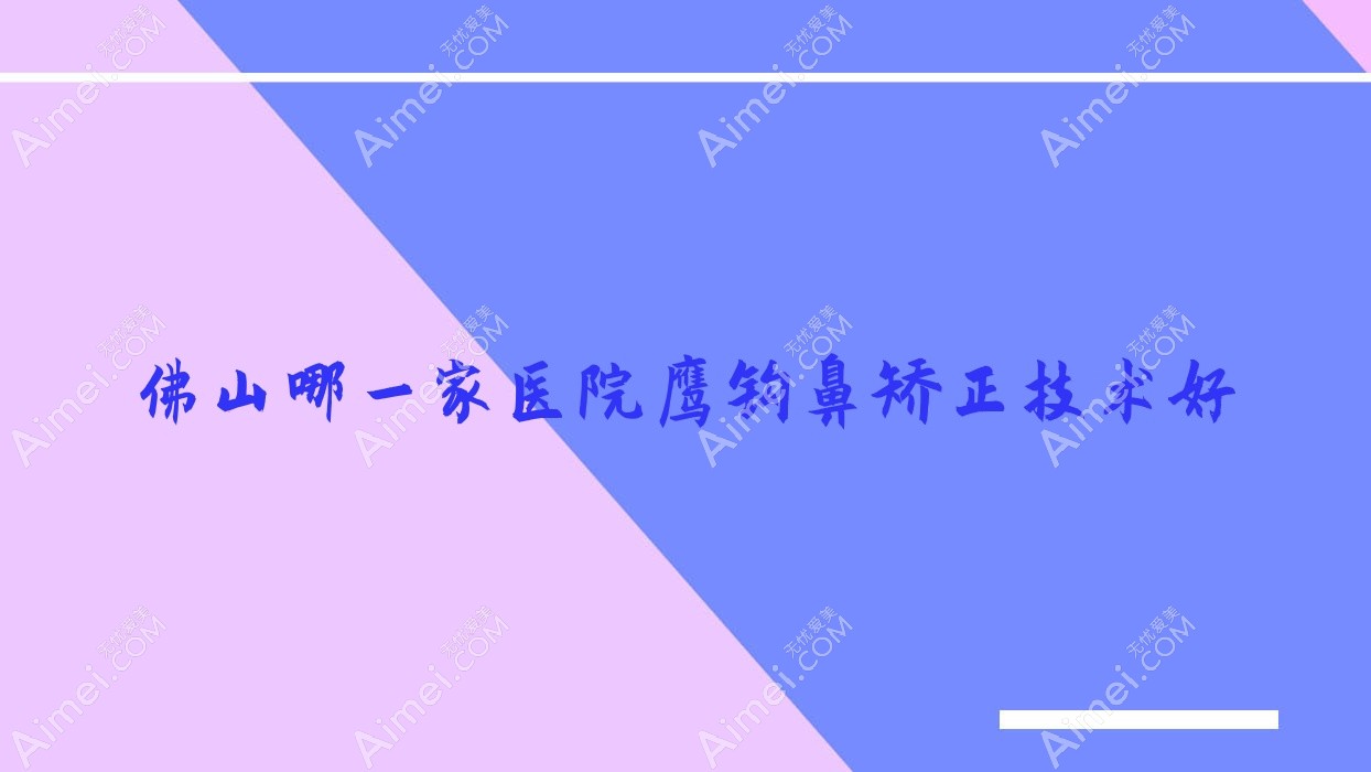 佛山哪一家医院鹰钩鼻矫正技术好?优选10家受欢迎医院,附医院全面介绍