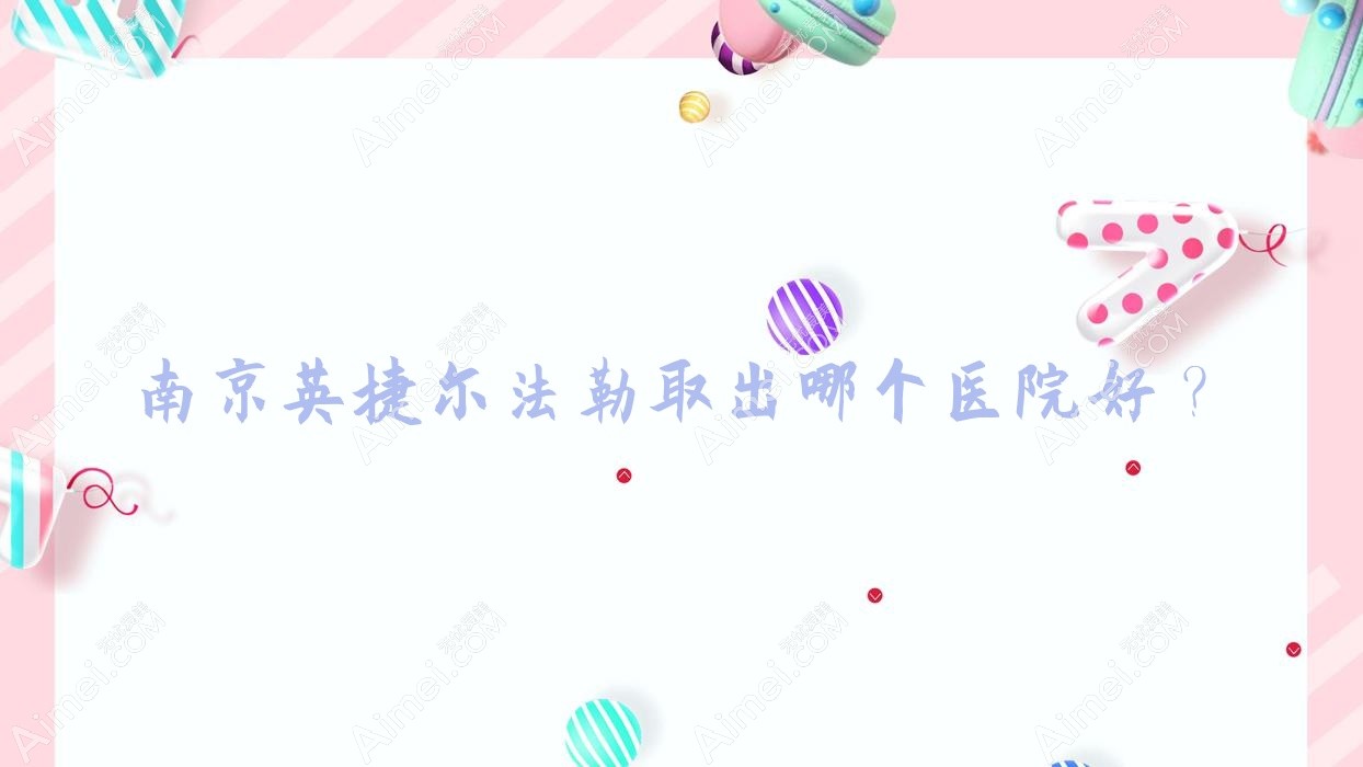 南京英捷尔法勒取出哪个医院好?盘点十家当地技术比较高的整形机构