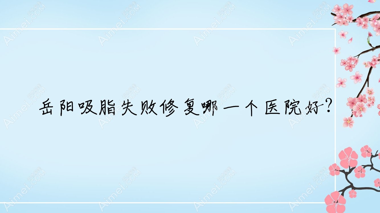 岳阳吸脂失败修复哪一个医院好?爱思特|华容美龄|郑祚全等这10家技术很好