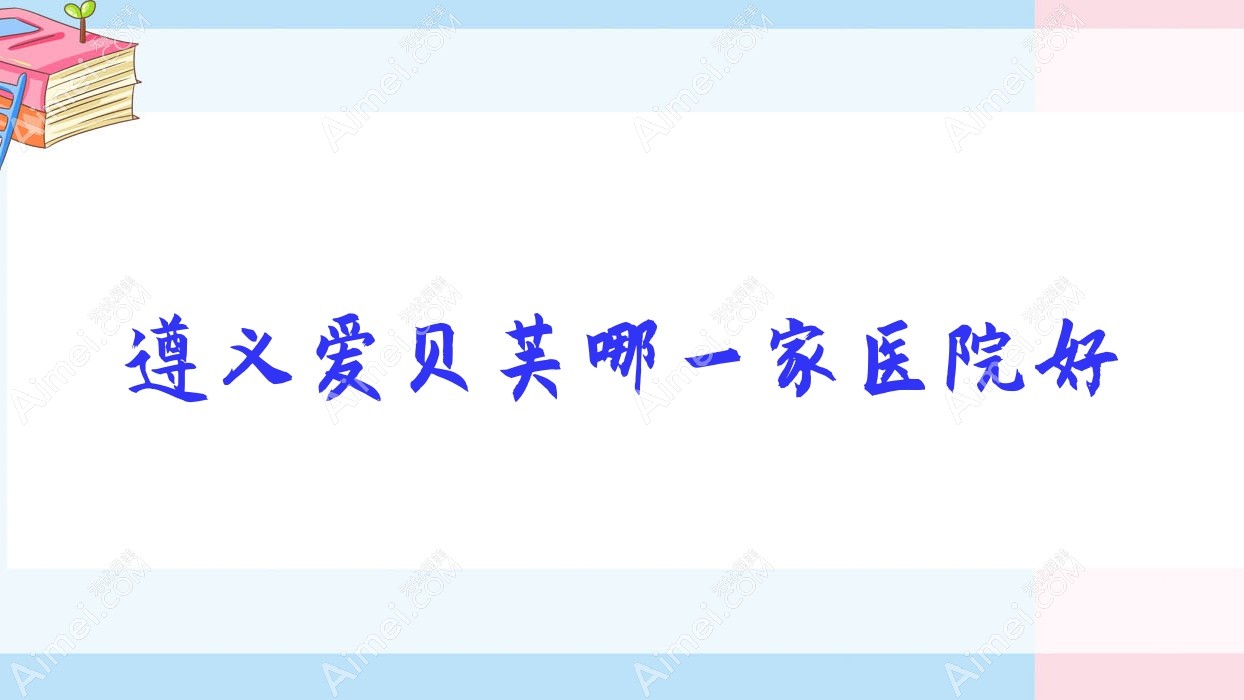 遵义爱贝芙哪一家医院好?整形医院、声誉评价价格收费表一览!