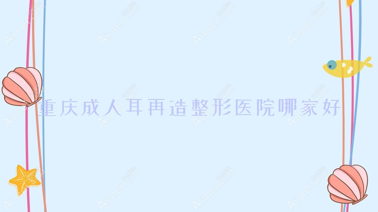 重庆成人耳再造哪家好?重庆外耳再造推荐米兰柏羽医院|玺悦台|恩缘韦恩