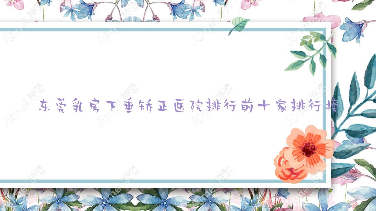 东莞乳房下垂矫正医院排行前十家排行榜 东莞乳房下垂矫正医院排行前十家排行榜