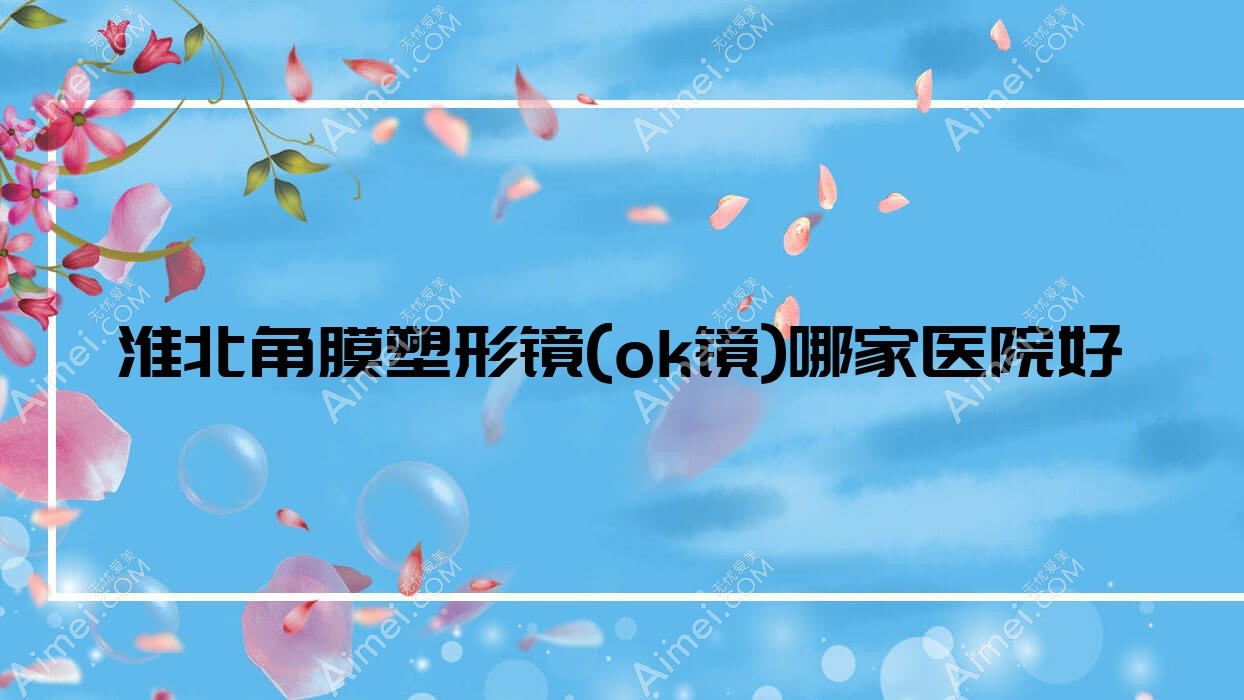 淮北角膜塑形镜(ok镜)哪家医院好?眼科医院、口碑评测收费价目表一览!