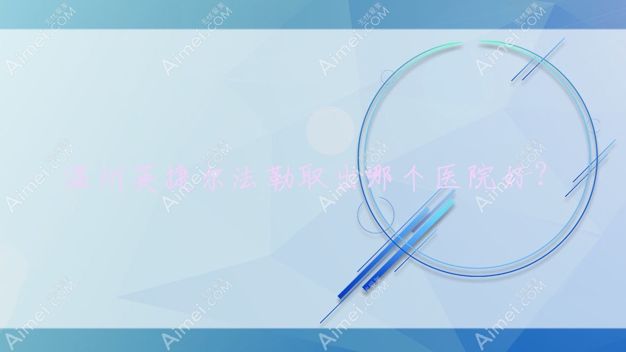 温州英捷尔法勒取出哪个医院好?硬实力口碑对比:佳遇/德尔美客/乐清悦智等十家