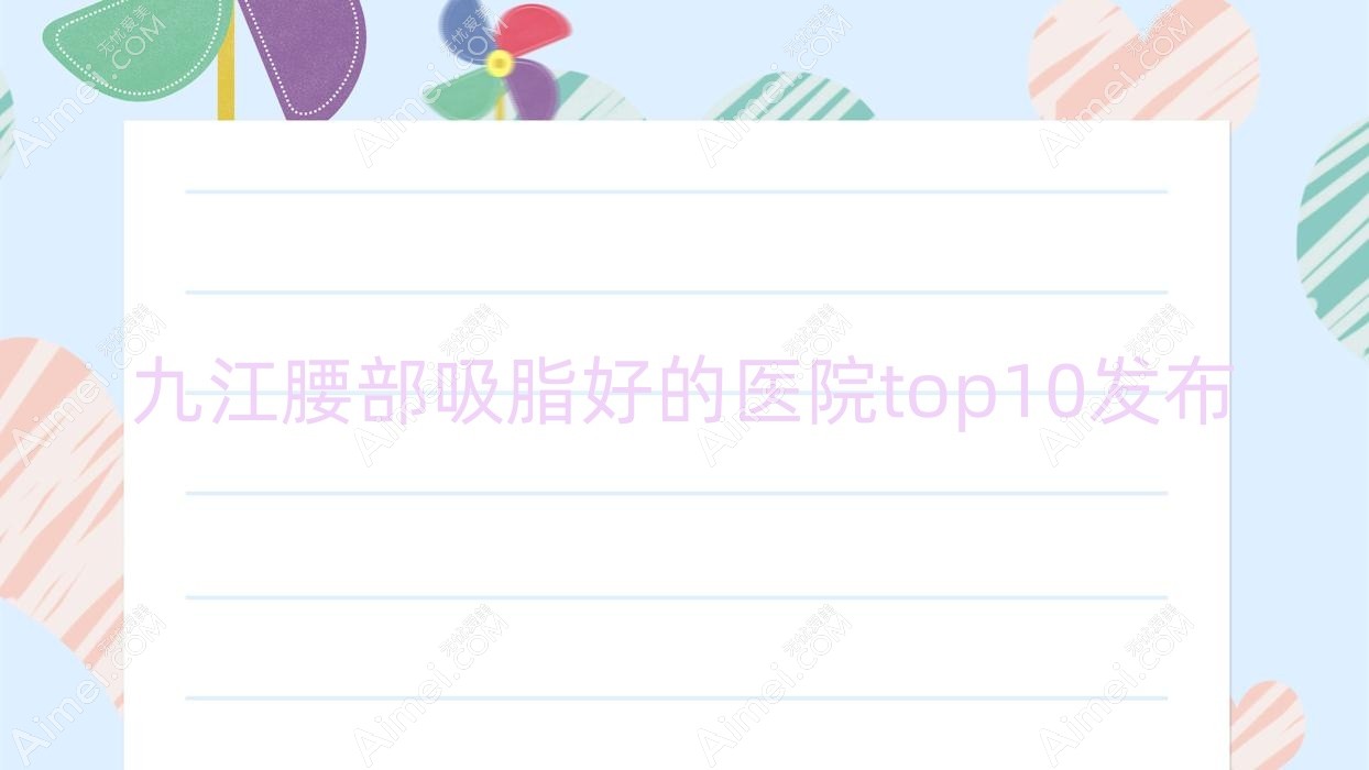 九江腰部吸脂好的医院top10发布:柔本丽妍|姿妍|德尔美客等有有名气医生