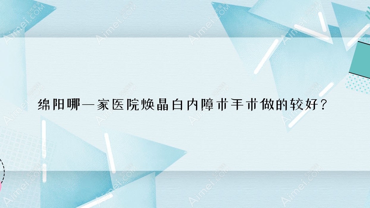 绵阳哪一家医院焕晶白内障术手术做的较好?新版绵阳焕晶白内障术排名榜TOP十医院公布