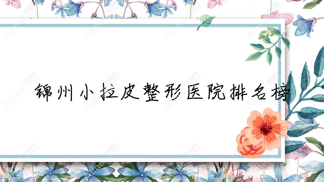 锦州小拉皮整形医院排名榜更新(唯娜技术力口碑不低)
