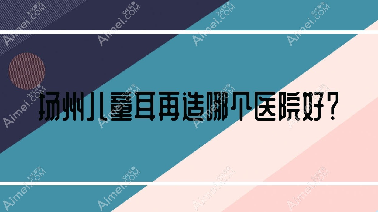 扬州儿童耳再造哪个医院好?2024排名榜:圣兰|奕美|瓷白等上榜!附收费表