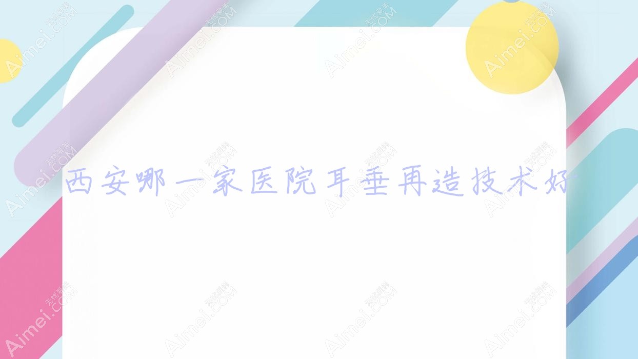 西安哪一家医院耳垂再造技术好?精选10家高人气医院,附医院讲解