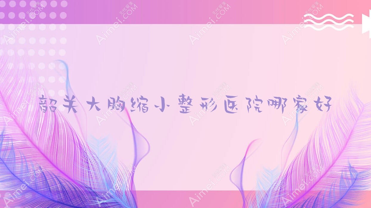 韶关大胸缩小哪家好？韶关乳房上提建议广东涵美医院、馨辰、如丝