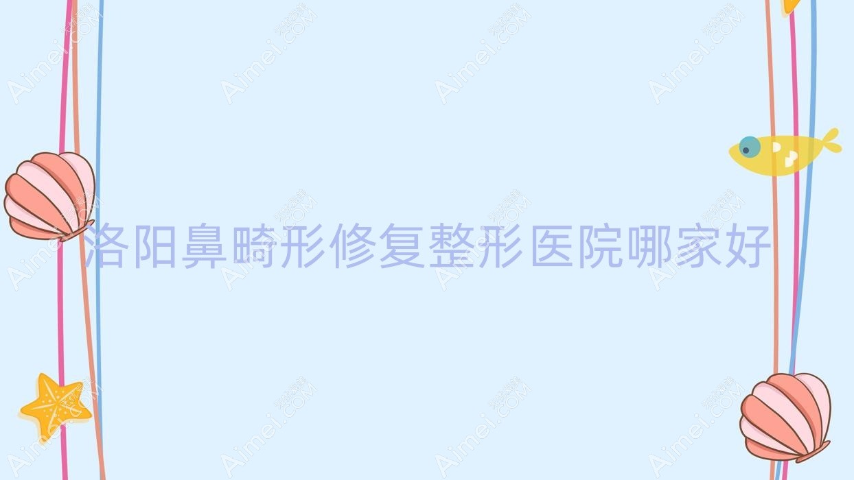 洛阳鼻畸形修复哪家好?推荐洛阳鼻畸形修复口碑不错还正规的医院