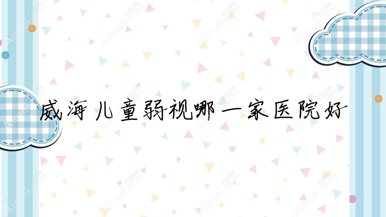 威海儿童弱视哪一家医院好？眼科医院、人气评价费用价格表预览！