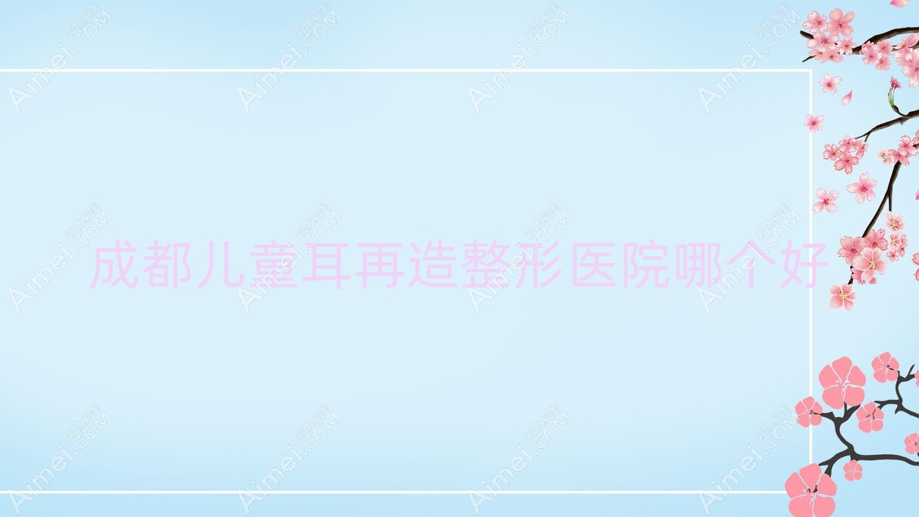 成都儿童耳再造医院哪个好?伊颜|博仁圣缇雅,附价格表