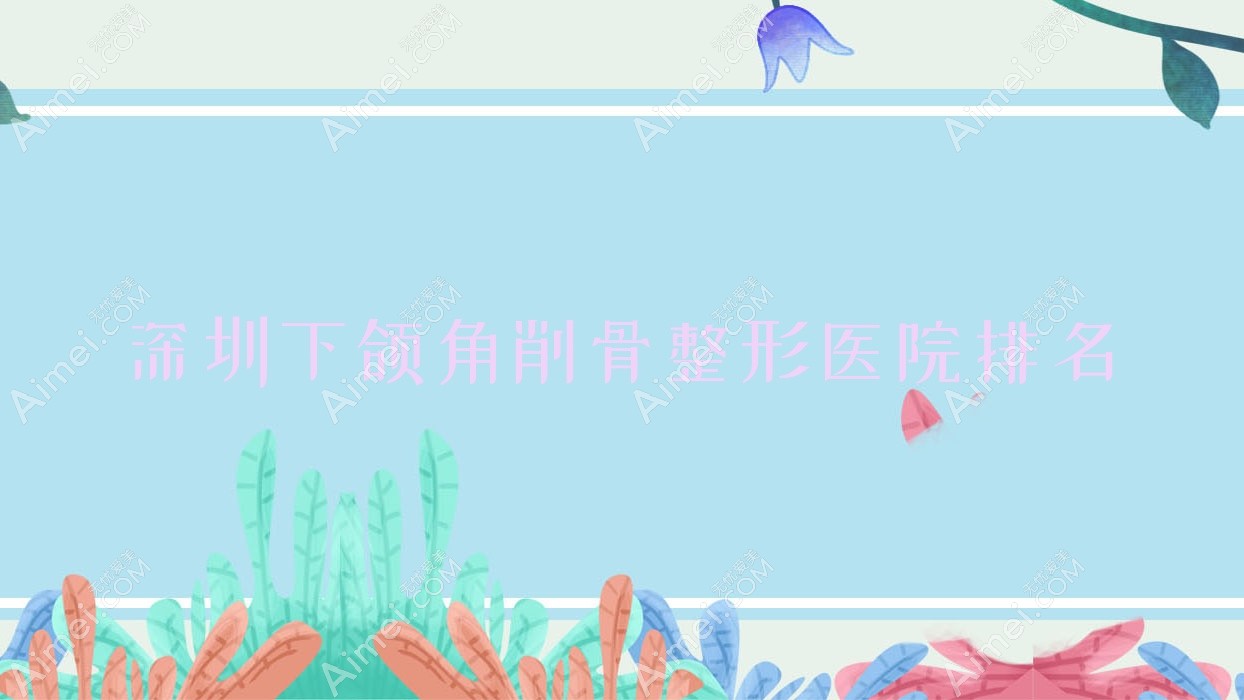 深圳下颌角削骨哪家医院较好?人气排行前十,鳌德堂等口碑上榜