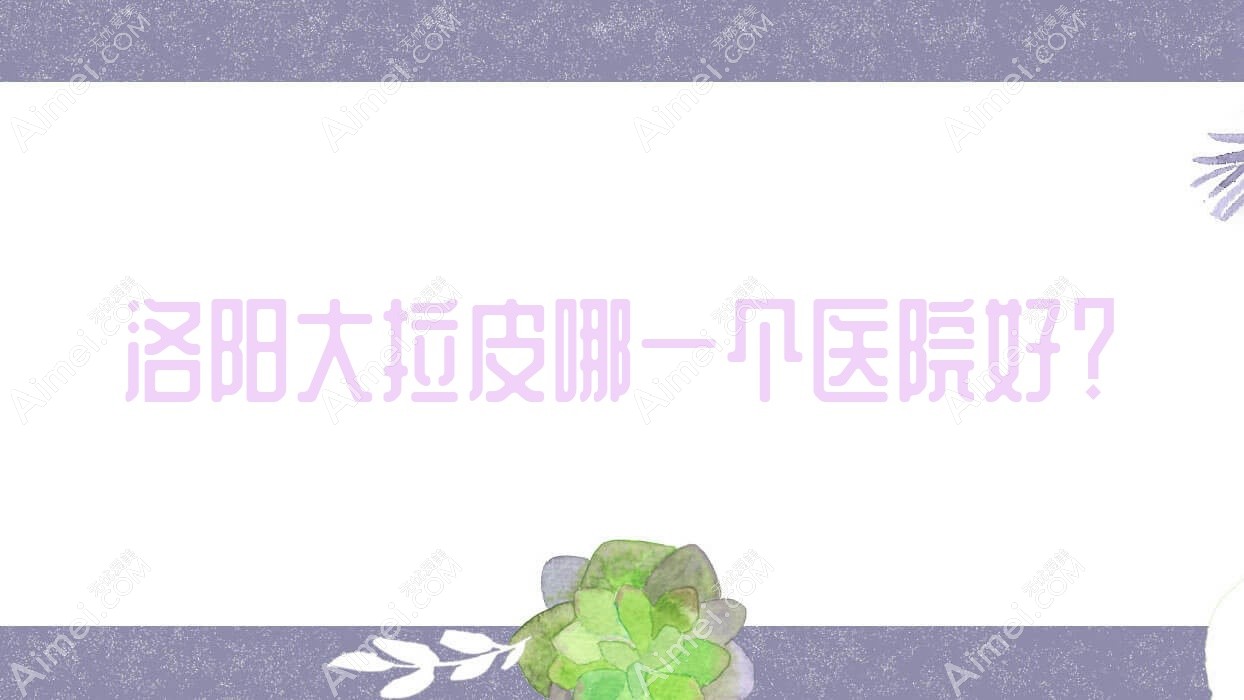 洛阳大拉皮哪一个医院好?河南恩熙/江美/美丽宣言等这十家技术很好