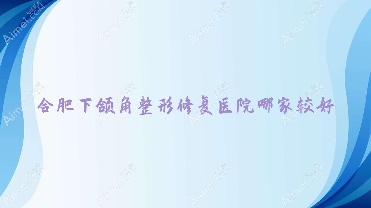 合肥下颌角整形修复医院哪家较好?做双鄂手术/反颌矫正的医院有这10家