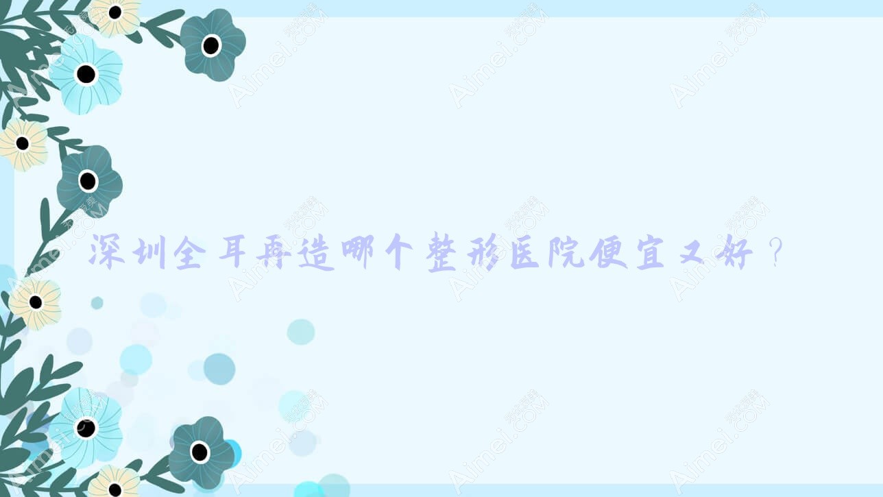 深圳全耳再造哪个医院便宜又好?兴园色|清潭优好还不贵