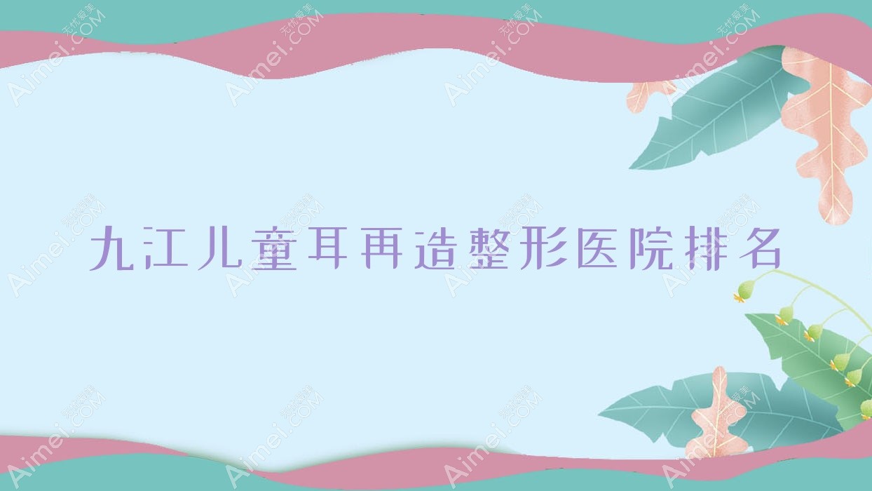 九江儿童耳再造哪家医院较好?人气排行前10,德尔美客等声誉入选