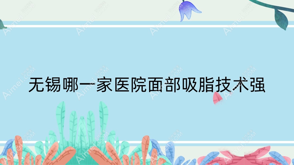 无锡哪一家医院面部吸脂技术强?优选十家受欢迎医院,附医院解析