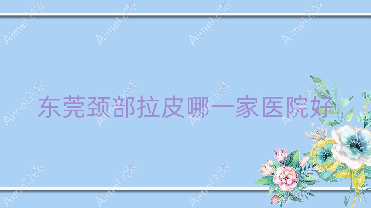东莞颈部拉皮哪一家医院好?整形医院、口碑评测费用价目表一览!