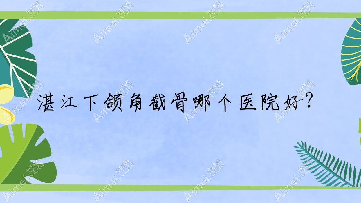 湛江下颌角截骨哪个医院好?技术力人气相对比:吴川欧璐菲/颜初/国色医美等十家