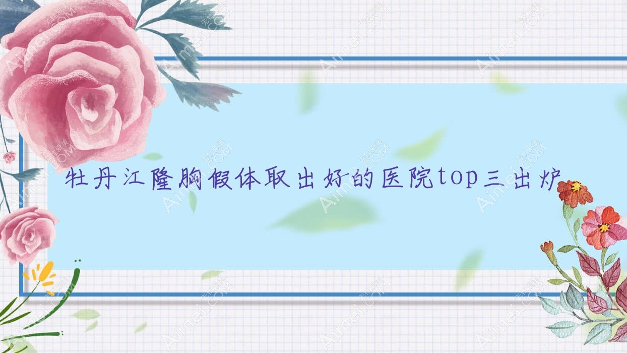 牡丹江隆胸假体取出好的医院top三出炉 牡丹江隆胸假体取出好的医院top三出炉